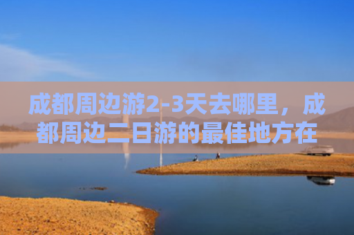 成都周边游2-3天去哪里，成都周边二日游的最佳地方在哪里（成都去哪里二日游）