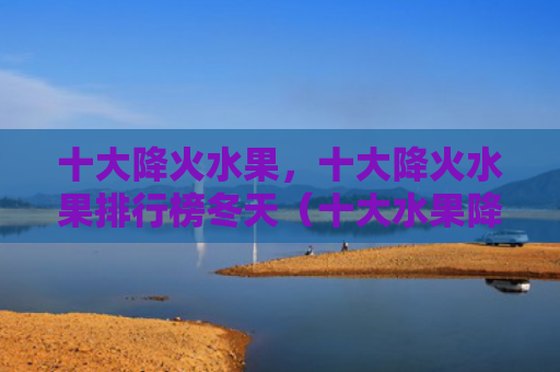 十大降火水果，十大降火水果排行榜冬天（十大水果降火）
