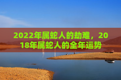2022年属蛇人的劫难，2018年属蛇人的全年运势