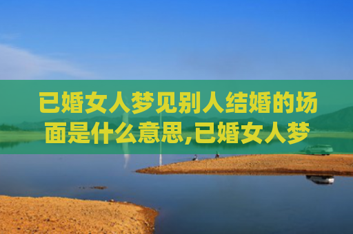 已婚女人梦见别人结婚的场面是什么意思,已婚女人梦见别人结婚的场面的征兆好不好(已婚女人梦见别人办婚礼)