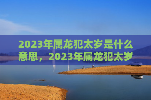 2023年属龙犯太岁是什么意思，2023年属龙犯太岁佩戴什么好