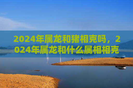 2024年属龙和猪相克吗，2024年属龙和什么属相相克