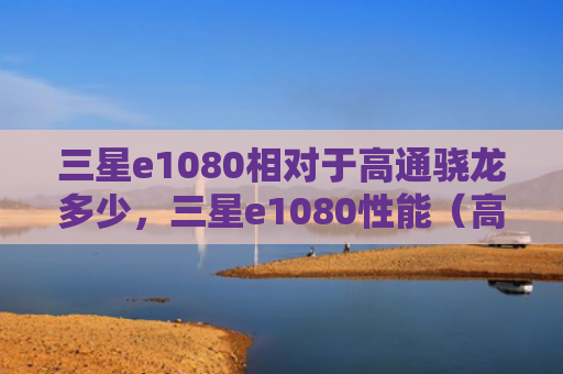 三星e1080相对于高通骁龙多少，三星e1080性能（高通骁龙三星相对于）