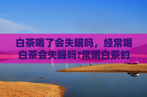 白茶喝了会失眠吗，经常喝白茶会失眠吗?常喝白茶的话会上火吗？