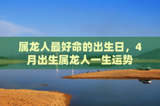 属龙人最好命的出生日，4月出生属龙人一生运势
