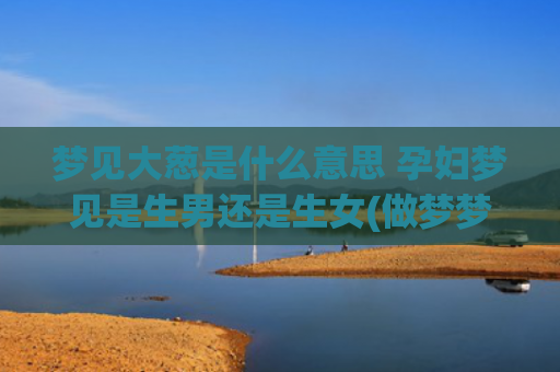 梦见大葱是什么意思 孕妇梦见是生男还是生女(做梦梦见大葱是什么意思)