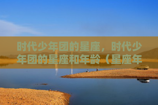时代少年团的星座，时代少年团的星座和年龄（星座年龄少年）