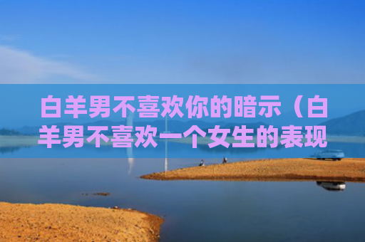 白羊男不喜欢你的暗示（白羊男不喜欢一个女生的表现）