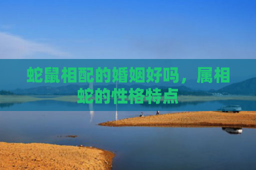 蛇鼠相配的婚姻好吗，属相蛇的性格特点