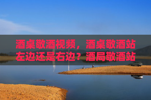 酒桌敬酒视频，酒桌敬酒站左边还是右边？酒局敬酒站哪边合适？