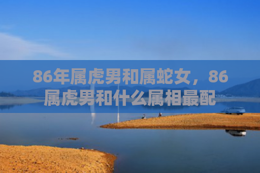 86年属虎男和属蛇女，86属虎男和什么属相最配
