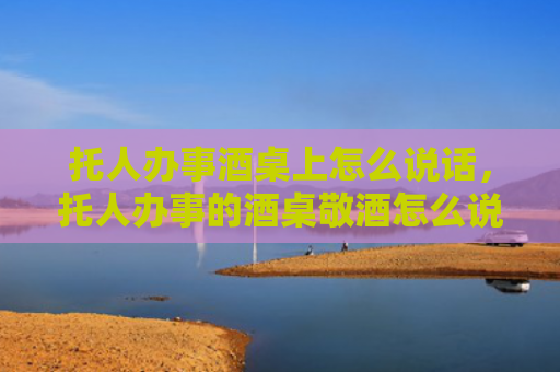 托人办事酒桌上怎么说话，托人办事的酒桌敬酒怎么说合适？托人办事的酒桌上如何敬酒？