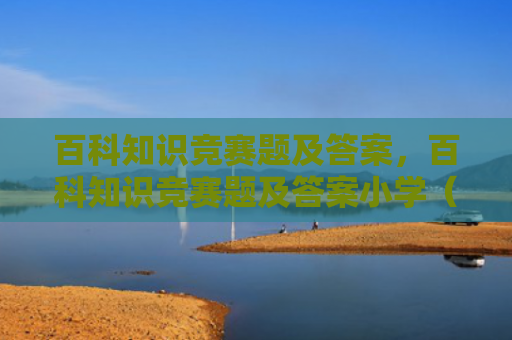 百科知识竞赛题及答案，百科知识竞赛题及答案小学（答案百科知识竞赛题）