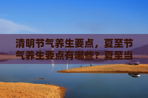 清明节气养生要点，夏至节气养生要点有哪些？夏至当天有什么不能做？