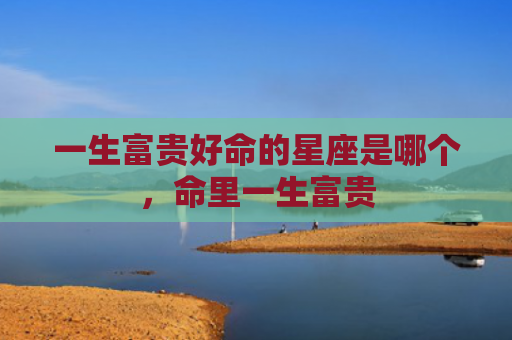 一生富贵好命的星座是哪个，命里一生富贵