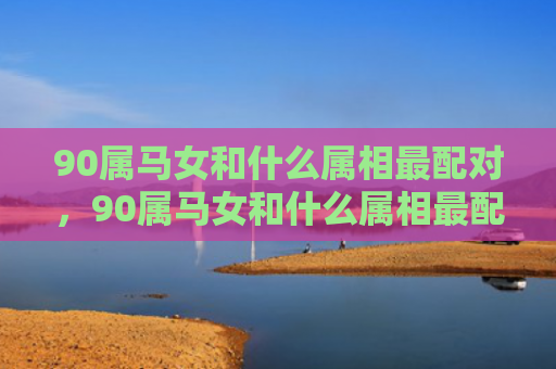 90属马女和什么属相最配对，90属马女和什么属相最配