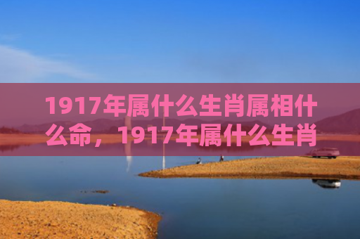 1917年属什么生肖属相什么命，1917年属什么生肖2022年多少岁