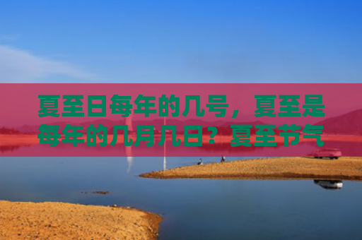 夏至日每年的几号，夏至是每年的几月几日？夏至节气特征有哪些？
