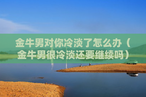 金牛男对你冷淡了怎么办（金牛男很冷淡还要继续吗）