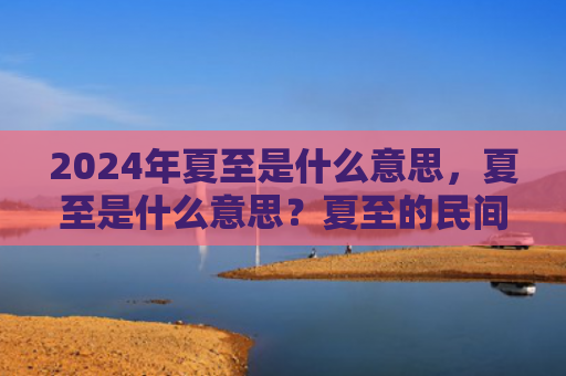 2024年夏至是什么意思，夏至是什么意思？夏至的民间习俗有哪些？