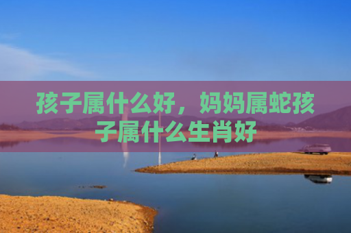 孩子属什么好，妈妈属蛇孩子属什么生肖好