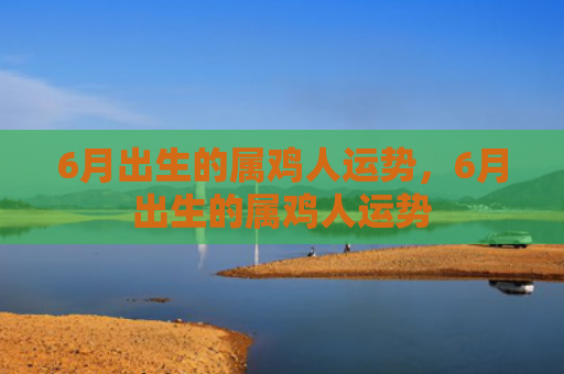 6月出生的属鸡人运势，6月出生的属鸡人运势