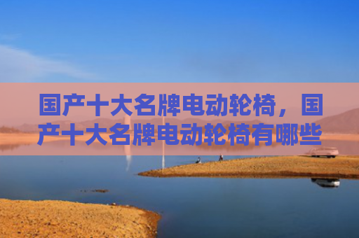 国产十大名牌电动轮椅，国产十大名牌电动轮椅有哪些（十大轮椅电动）