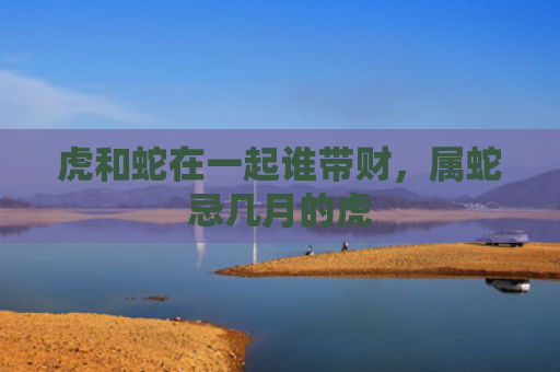 虎和蛇在一起谁带财，属蛇忌几月的虎