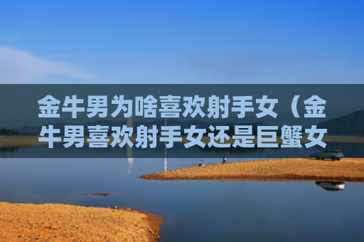 金牛男为啥喜欢射手女（金牛男喜欢射手女还是巨蟹女）