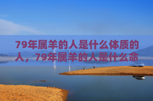 79年属羊的人是什么体质的人，79年属羊的人是什么命