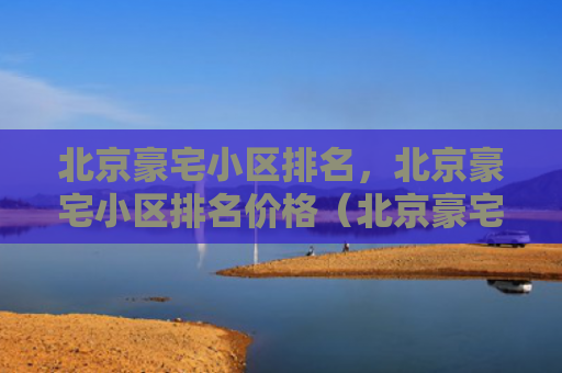 北京豪宅小区排名，北京豪宅小区排名价格（北京豪宅排名）