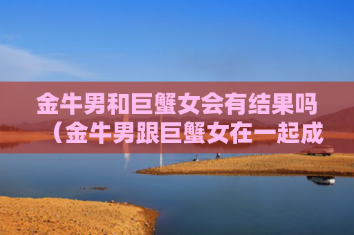 金牛男和巨蟹女会有结果吗（金牛男跟巨蟹女在一起成功率是多少）