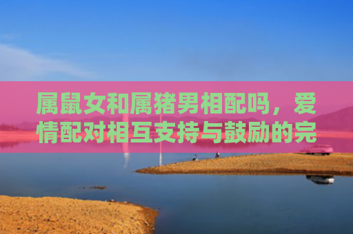属鼠女和属猪男相配吗，爱情配对相互支持与鼓励的完美组合