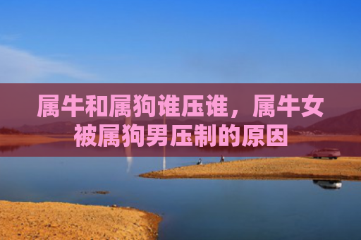 属牛和属狗谁压谁，属牛女被属狗男压制的原因