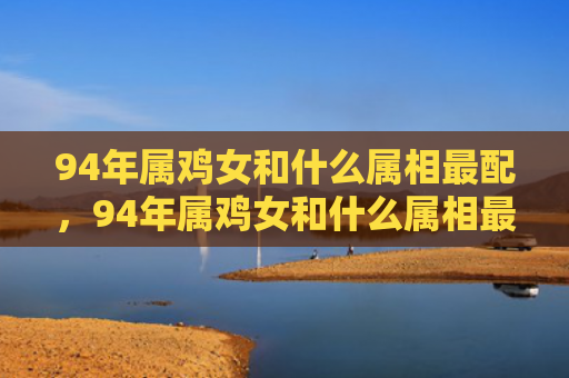 94年属鸡女和什么属相最配，94年属鸡女和什么属相最配