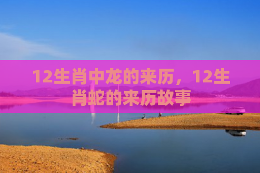 12生肖中龙的来历，12生肖蛇的来历故事