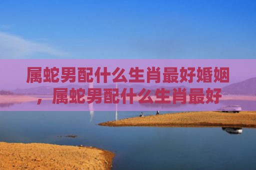 属蛇男配什么生肖最好婚姻，属蛇男配什么生肖最好
