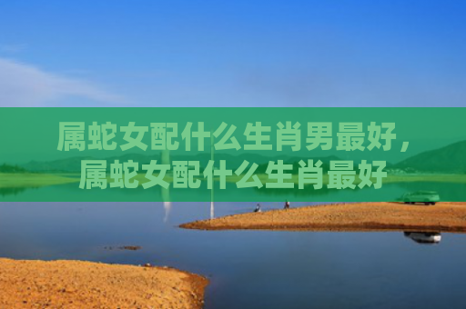 属蛇女配什么生肖男最好，属蛇女配什么生肖最好