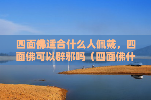 四面佛适合什么人佩戴，四面佛可以辟邪吗（四面佛什么人辟邪）