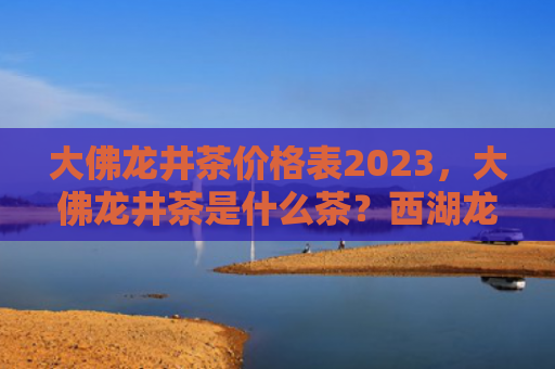 大佛龙井茶价格表2023，大佛龙井茶是什么茶？西湖龙井和大佛龙井茶有什么不同？