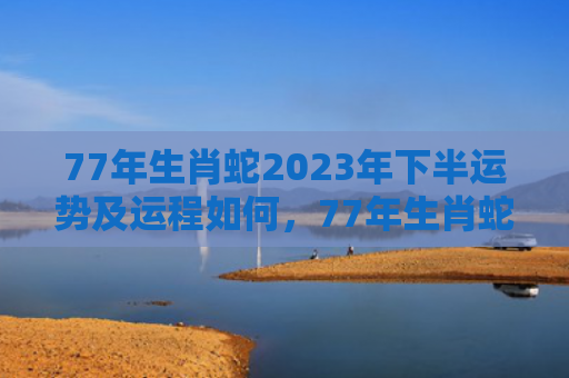 77年生肖蛇2023年下半运势及运程如何，77年生肖蛇2022年下半年运势
