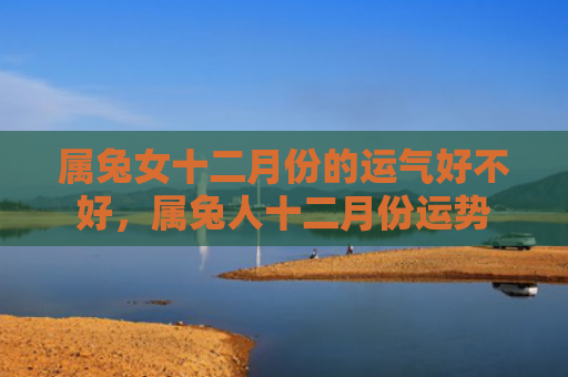 属兔女十二月份的运气好不好，属兔人十二月份运势