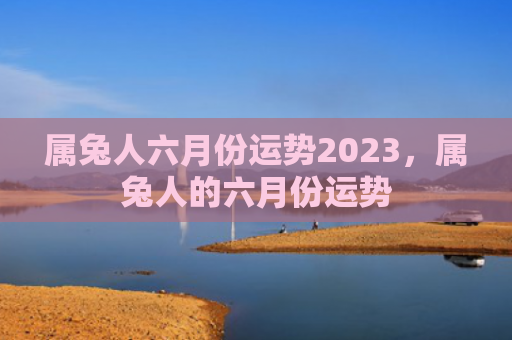属兔人六月份运势2023，属兔人的六月份运势