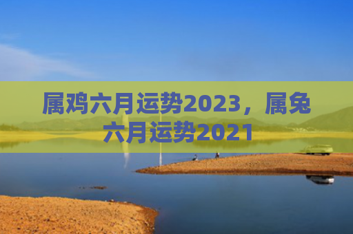 属鸡六月运势2023，属兔六月运势2021