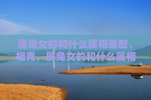 属兔女的和什么属相最配、相克，属兔女的和什么属相最配、相克