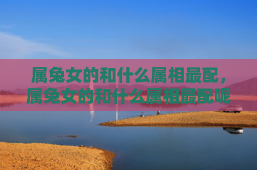 属兔女的和什么属相最配，属兔女的和什么属相最配呢