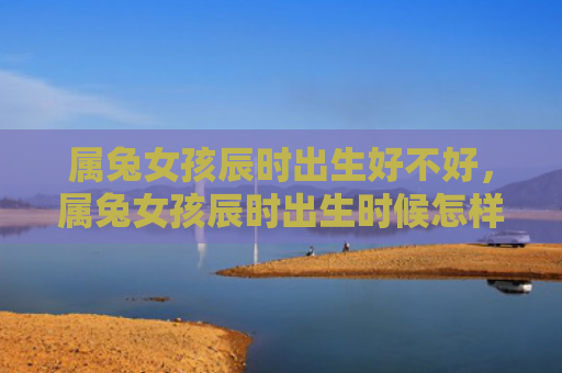 属兔女孩辰时出生好不好，属兔女孩辰时出生时候怎样