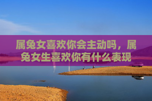 属兔女喜欢你会主动吗，属兔女生喜欢你有什么表现