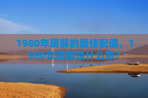1980年属猴的最佳配偶，1980年属猴是什么命？