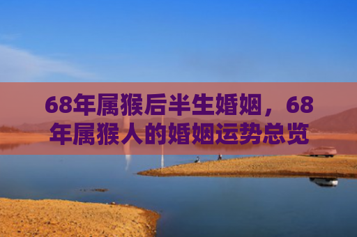 68年属猴后半生婚姻，68年属猴人的婚姻运势总览